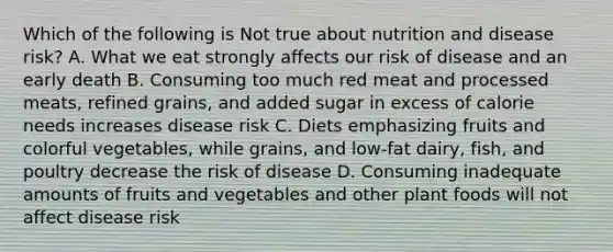 Which of the following is Not true about nutrition and disease risk? A. What we eat strongly affects our risk of disease and an early death B. Consuming too much red meat and processed meats, refined grains, and added sugar in excess of calorie needs increases disease risk C. Diets emphasizing fruits and colorful vegetables, while grains, and low-fat dairy, fish, and poultry decrease the risk of disease D. Consuming inadequate amounts of fruits and vegetables and other plant foods will not affect disease risk