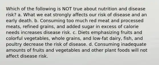 Which of the following is NOT true about nutrition and disease risk? a. What we eat strongly affects our risk of disease and an early death. b. Consuming too much red meat and processed meats, refined grains, and added sugar in excess of calorie needs increases disease risk. c. Diets emphasizing fruits and colorful vegetables, whole grains, and low-fat dairy, fish, and poultry decrease the risk of disease. d. Consuming inadequate amounts of fruits and vegetables and other plant foods will not affect disease risk.