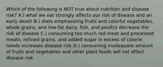 Which of the following is NOT true about nutrition and disease risk? A.) what we eat strongly affects our risk of disease and an early death B.) diets emphasizing fruits and colorful vegetables, whole grains, and low-fat dairy, fish, and poultry decrease the risk of disease C.) consuming too much red meat and processed meats, refined grains, and added sugar in excess of calorie needs increases disease risk D.) consuming inadequate amount of fruits and vegetables and other plant foods will not affect disease risk