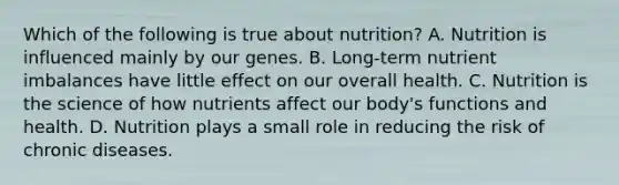 Which of the following is true about nutrition? A. Nutrition is influenced mainly by our genes. B. Long-term nutrient imbalances have little effect on our overall health. C. Nutrition is the science of how nutrients affect our body's functions and health. D. Nutrition plays a small role in reducing the risk of chronic diseases.