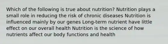 Which of the following is true about nutrition? Nutrition plays a small role in reducing the risk of chronic diseases Nutrition is influenced mainly by our genes Long-term nutrient have little effect on our overall health Nutrition is the science of how nutrients affect our body functions and health