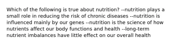 Which of the following is true about nutrition? --nutrition plays a small role in reducing the risk of chronic diseases --nutrition is influenced mainly by our genes --nutrition is the science of how nutrients affect our body functions and health --long-term nutrient imbalances have little effect on our overall health