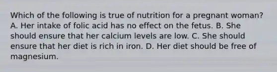 Which of the following is true of nutrition for a pregnant woman? A. Her intake of folic acid has no effect on the fetus. B. She should ensure that her calcium levels are low. C. She should ensure that her diet is rich in iron. D. Her diet should be free of magnesium.