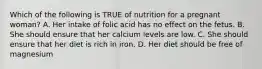 Which of the following is TRUE of nutrition for a pregnant woman? A. Her intake of folic acid has no effect on the fetus. B. She should ensure that her calcium levels are low. C. She should ensure that her diet is rich in iron. D. Her diet should be free of magnesium