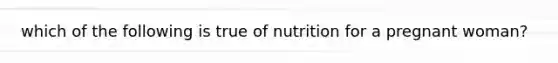 which of the following is true of nutrition for a pregnant woman?