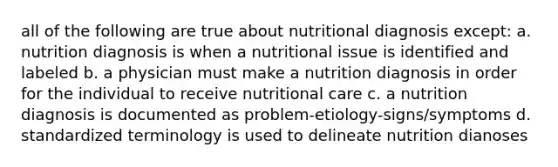 all of the following are true about nutritional diagnosis except: a. nutrition diagnosis is when a nutritional issue is identified and labeled b. a physician must make a nutrition diagnosis in order for the individual to receive nutritional care c. a nutrition diagnosis is documented as problem-etiology-signs/symptoms d. standardized terminology is used to delineate nutrition dianoses