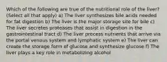 Which of the following are true of the nutritional role of the liver? (Select all that apply) a) The liver synthesizes bile acids needed for fat digestion b) The liver is the major storage site for bile c) The liver secretes proteases that assist in digestion in the gastrointestinal tract d) The liver process nutrients that arrive via the portal venous system and lymphatic system e) The liver can create the storage form of glucose and synthesize glucose f) The liver plays a key role in metabolizing alcohol