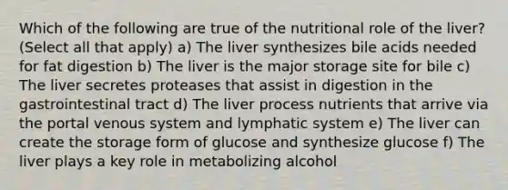 Which of the following are true of the nutritional role of the liver? (Select all that apply) a) The liver synthesizes bile acids needed for fat digestion b) The liver is the major storage site for bile c) The liver secretes proteases that assist in digestion in the gastrointestinal tract d) The liver process nutrients that arrive via the portal venous system and lymphatic system e) The liver can create the storage form of glucose and synthesize glucose f) The liver plays a key role in metabolizing alcohol