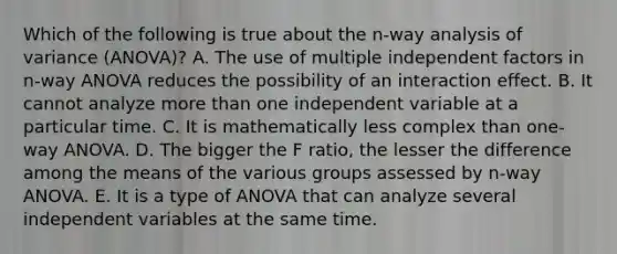 Which of the following is true about the n-way analysis of variance (ANOVA)? A. The use of multiple independent factors in n-way ANOVA reduces the possibility of an interaction effect. B. It cannot analyze more than one independent variable at a particular time. C. It is mathematically less complex than one-way ANOVA. D. The bigger the F ratio, the lesser the difference among the means of the various groups assessed by n-way ANOVA. E. It is a type of ANOVA that can analyze several independent variables at the same time.