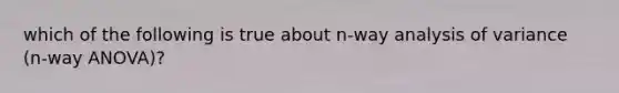 which of the following is true about n-way analysis of variance (n-way ANOVA)?