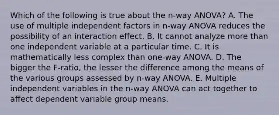 Which of the following is true about the n-way ANOVA? A. The use of multiple independent factors in n-way ANOVA reduces the possibility of an interaction effect. B. It cannot analyze more than one independent variable at a particular time. C. It is mathematically less complex than one-way ANOVA. D. The bigger the F-ratio, the lesser the difference among the means of the various groups assessed by n-way ANOVA. E. Multiple independent variables in the n-way ANOVA can act together to affect dependent variable group means.