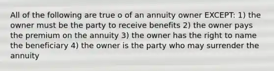 All of the following are true o of an annuity owner EXCEPT: 1) the owner must be the party to receive benefits 2) the owner pays the premium on the annuity 3) the owner has the right to name the beneficiary 4) the owner is the party who may surrender the annuity