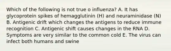 Which of the following is not true o influenza? A. It has glycoprotein spikes of hemagglutinin (H) and neuraminidase (N) B. Antigenic drift which changes the antigens to reduce immune recognition C. Antigenic shift causes changes in the RNA D. Symptoms are very similar to the common cold E. The virus can infect both humans and swine