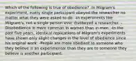 Which of the following is true of obedience? -In Milgram's experiment, every single participant obeyed the researcher no matter what they were asked to do. -In experiments like Milgram's, not a single person ever disobeyed a researcher. -Disobedience is more common in women than in men. -In the past five years, identical replications of Milgram's experiments have shown only slight changes in the level of obedience since his original work. -People are more obedient to someone who they believe is an experimenter than they are to someone they believe is another participant.