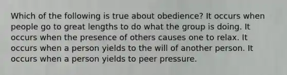 Which of the following is true about obedience? It occurs when people go to great lengths to do what the group is doing. It occurs when the presence of others causes one to relax. It occurs when a person yields to the will of another person. It occurs when a person yields to peer pressure.