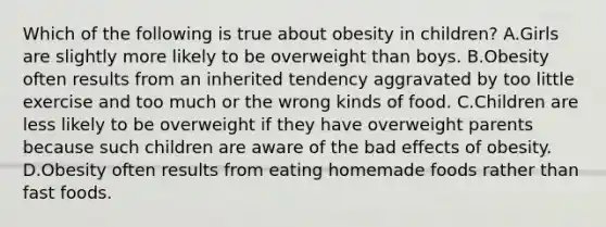 Which of the following is true about obesity in children? A.Girls are slightly more likely to be overweight than boys. B.Obesity often results from an inherited tendency aggravated by too little exercise and too much or the wrong kinds of food. C.Children are less likely to be overweight if they have overweight parents because such children are aware of the bad effects of obesity. D.Obesity often results from eating homemade foods rather than fast foods.