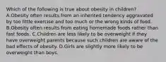 Which of the following is true about obesity in children? A.Obesity often results from an inherited tendency aggravated by too little exercise and too much or the wrong kinds of food. B.Obesity often results from eating homemade foods rather than fast foods. C.Children are less likely to be overweight if they have overweight parents because such children are aware of the bad effects of obesity. D.Girls are slightly more likely to be overweight than boys.