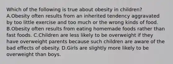 Which of the following is true about obesity in children? A.Obesity often results from an inherited tendency aggravated by too little exercise and too much or the wrong kinds of food. B.Obesity often results from eating homemade foods rather than fast foods. C.Children are less likely to be overweight if they have overweight parents because such children are aware of the bad effects of obesity. D.Girls are slightly more likely to be overweight than boys.