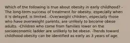 Which of the following is true about obesity in early childhood? -The long-term success of treatment for obesity, especially when it is delayed, is limited. -Overweight children, especially those who have overweight parents, are unlikely to become obese adults. -Children who come from families lower on the socioeconomic ladder are unlikely to be obese. -Trends toward childhood obesity can be identified as early as 3 years of age.