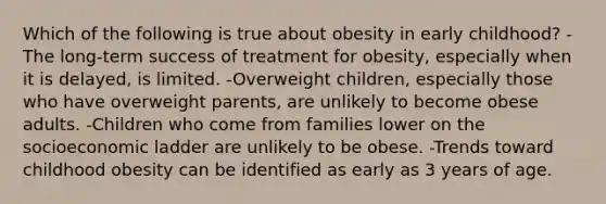 Which of the following is true about obesity in early childhood? -The long-term success of treatment for obesity, especially when it is delayed, is limited. -Overweight children, especially those who have overweight parents, are unlikely to become obese adults. -Children who come from families lower on the socioeconomic ladder are unlikely to be obese. -Trends toward childhood obesity can be identified as early as 3 years of age.