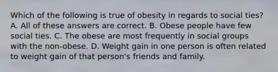 Which of the following is true of obesity in regards to social ties? A. All of these answers are correct. B. Obese people have few social ties. C. The obese are most frequently in social groups with the non-obese. D. Weight gain in one person is often related to weight gain of that person's friends and family.