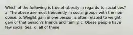 Which of the following is true of obesity in regards to social ties? a. The obese are most frequently in social groups with the non-obese. b. Weight gain in one person is often related to weight gain of that person's friends and family. c. Obese people have few social ties. d. all of these