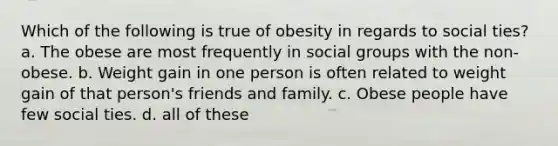 Which of the following is true of obesity in regards to social ties? a. The obese are most frequently in social groups with the non-obese. b. Weight gain in one person is often related to weight gain of that person's friends and family. c. Obese people have few social ties. d. all of these