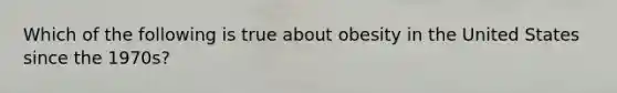 Which of the following is true about obesity in the United States since the 1970s?