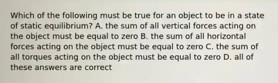 Which of the following must be true for an object to be in a state of static equilibrium? A. the sum of all vertical forces acting on the object must be equal to zero B. the sum of all horizontal forces acting on the object must be equal to zero C. the sum of all torques acting on the object must be equal to zero D. all of these answers are correct