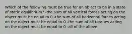 Which of the following must be true for an object to be in a state of static equilibrium? -the sum of all vertical forces acting on the object must be equal to 0 -the sum of all horizontal forces acting on the object must be equal to 0 -the sum of all torques acting on the object must be equal to 0 -all of the above