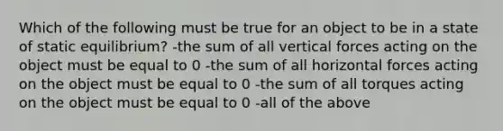 Which of the following must be true for an object to be in a state of static equilibrium? -the sum of all vertical forces acting on the object must be equal to 0 -the sum of all horizontal forces acting on the object must be equal to 0 -the sum of all torques acting on the object must be equal to 0 -all of the above