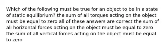 Which of the following must be true for an object to be in a state of static equilibrium? the sum of all torques acting on the object must be equal to zero all of these answers are correct the sum of all horizontal forces acting on the object must be equal to zero the sum of all vertical forces acting on the object must be equal to zero