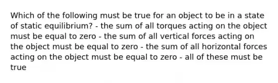 Which of the following must be true for an object to be in a state of static equilibrium? - the sum of all torques acting on the object must be equal to zero - the sum of all vertical forces acting on the object must be equal to zero - the sum of all horizontal forces acting on the object must be equal to zero - all of these must be true