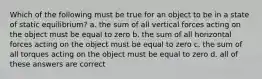 Which of the following must be true for an object to be in a state of static equilibrium? a. the sum of all vertical forces acting on the object must be equal to zero b. the sum of all horizontal forces acting on the object must be equal to zero c. the sum of all torques acting on the object must be equal to zero d. all of these answers are correct