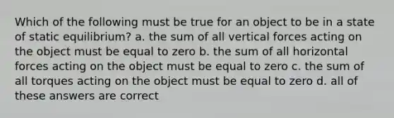 Which of the following must be true for an object to be in a state of static equilibrium? a. the sum of all vertical forces acting on the object must be equal to zero b. the sum of all horizontal forces acting on the object must be equal to zero c. the sum of all torques acting on the object must be equal to zero d. all of these answers are correct