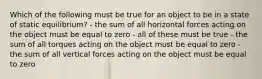 Which of the following must be true for an object to be in a state of static equilibrium? - the sum of all horizontal forces acting on the object must be equal to zero - all of these must be true - the sum of all torques acting on the object must be equal to zero - the sum of all vertical forces acting on the object must be equal to zero