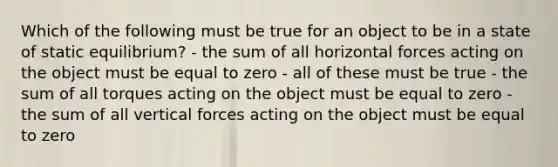 Which of the following must be true for an object to be in a state of static equilibrium? - the sum of all horizontal forces acting on the object must be equal to zero - all of these must be true - the sum of all torques acting on the object must be equal to zero - the sum of all vertical forces acting on the object must be equal to zero