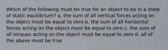 Which of the following must be true for an object to be in a state of static equilibrium? a. the sum of all vertical forces acting on the object must be equal to zero b. the sum of all horizontal forces acting on the object must be equal to zero c. the sum of all torques acting on the object must be equal to zero d. all of the above must be true