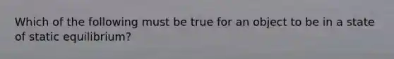 Which of the following must be true for an object to be in a state of static equilibrium?