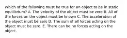 Which of the following must be true for an object to be in static equilibrium? A. The velocity of the object must be zero B. All of the forces on the object must be known C. The acceleration of the object must be zero D. The sum of all forces acting on the object must be zero. E. There can be no forces acting on the object.