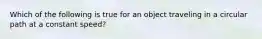 Which of the following is true for an object traveling in a circular path at a constant speed?