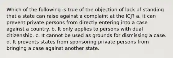 Which of the following is true of the objection of lack of standing that a state can raise against a complaint at the ICJ? a. It can prevent private persons from directly entering into a case against a country. b. It only applies to persons with dual citizenship. c. It cannot be used as grounds for dismissing a case. d. It prevents states from sponsoring private persons from bringing a case against another state.