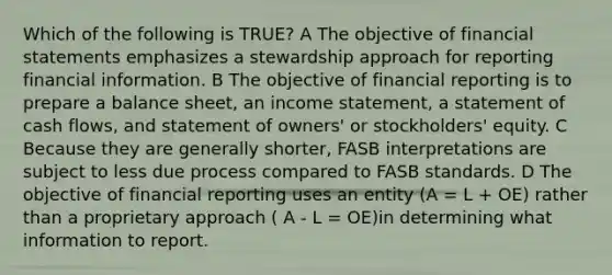 Which of the following is TRUE? A The objective of financial statements emphasizes a stewardship approach for reporting financial information. B The objective of financial reporting is to prepare a balance sheet, an income statement, a statement of cash flows, and statement of owners' or stockholders' equity. C Because they are generally shorter, FASB interpretations are subject to less due process compared to FASB standards. D The objective of financial reporting uses an entity (A = L + OE) rather than a proprietary approach ( A - L = OE)in determining what information to report.