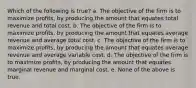 Which of the following is true? a. The objective of the firm is to maximize profits, by producing the amount that equates total revenue and total cost. b. The objective of the firm is to maximize profits, by producing the amount that equates average revenue and average total cost. c. The objective of the firm is to maximize profits, by producing the amount that equates average revenue and average variable cost. d. The objective of the firm is to maximize profits, by producing the amount that equates marginal revenue and marginal cost. e. None of the above is true.