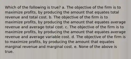 Which of the following is true? a. The objective of the firm is to maximize profits, by producing the amount that equates total revenue and total cost. b. The objective of the firm is to maximize profits, by producing the amount that equates average revenue and average total cost. c. The objective of the firm is to maximize profits, by producing the amount that equates average revenue and average variable cost. d. The objective of the firm is to maximize profits, by producing the amount that equates marginal revenue and marginal cost. e. None of the above is true.