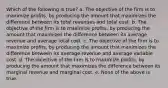 Which of the following is true? a. The objective of the firm is to maximize profits, by producing the amount that maximizes the difference between its total revenues and total cost. b. The objective of the firm is to maximize profits, by producing the amount that maximizes the difference between its average revenue and average total cost. c. The objective of the firm is to maximize profits, by producing the amount that maximizes the difference between its average revenue and average variable cost. d. The objective of the firm is to maximize profits, by producing the amount that maximizes the difference between its marginal revenue and marginal cost. e. None of the above is true.