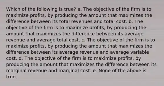 Which of the following is true? a. The objective of the firm is to maximize profits, by producing the amount that maximizes the difference between its total revenues and total cost. b. The objective of the firm is to maximize profits, by producing the amount that maximizes the difference between its average revenue and average total cost. c. The objective of the firm is to maximize profits, by producing the amount that maximizes the difference between its average revenue and average variable cost. d. The objective of the firm is to maximize profits, by producing the amount that maximizes the difference between its marginal revenue and marginal cost. e. None of the above is true.