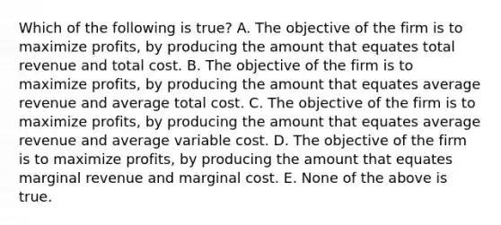 Which of the following is true? A. The objective of the firm is to maximize profits, by producing the amount that equates total revenue and total cost. B. The objective of the firm is to maximize profits, by producing the amount that equates average revenue and average total cost. C. The objective of the firm is to maximize profits, by producing the amount that equates average revenue and average variable cost. D. The objective of the firm is to maximize profits, by producing the amount that equates marginal revenue and marginal cost. E. None of the above is true.