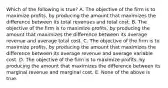 Which of the following is true? A. The objective of the firm is to maximize profits, by producing the amount that maximizes the difference between its total revenues and total cost. B. The objective of the firm is to maximize profits, by producing the amount that maximizes the difference between its average revenue and average total cost. C. The objective of the firm is to maximize profits, by producing the amount that maximizes the difference between its average revenue and average variable cost. D. The objective of the firm is to maximize profits, by producing the amount that maximizes the difference between its marginal revenue and marginal cost. E. None of the above is true.