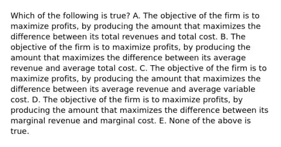 Which of the following is true? A. The objective of the firm is to maximize profits, by producing the amount that maximizes the difference between its total revenues and total cost. B. The objective of the firm is to maximize profits, by producing the amount that maximizes the difference between its average revenue and average total cost. C. The objective of the firm is to maximize profits, by producing the amount that maximizes the difference between its average revenue and average variable cost. D. The objective of the firm is to maximize profits, by producing the amount that maximizes the difference between its marginal revenue and marginal cost. E. None of the above is true.